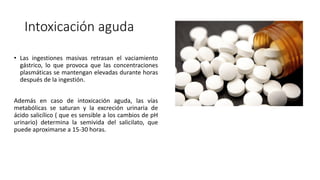 Intoxicación aguda
• Las ingestiones masivas retrasan el vaciamiento
gástrico, lo que provoca que las concentraciones
plasmáticas se mantengan elevadas durante horas
después de la ingestión.
Además en caso de intoxicación aguda, las vías
metabólicas se saturan y la excreción urinaria de
ácido salicílico ( que es sensible a los cambios de pH
urinario) determina la semivida del salicilato, que
puede aproximarse a 15-30 horas.
 