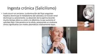 Ingesta crónica (Salicilismo)
• Suele ocurrir en ancianos. La disminución del flujo sanguíneo
hepático disminuye el metabolismo del salicilato y la función renal
disminuye su aclaramiento. La absorción de la aspirina durante
mucho tiempo altera su unión a la albúmina, lo que aumenta el
salicilato libre. Este penetra en la célula, provocando un síndrome
clínico significativo con niveles plasmáticos relativamente bajos.
 