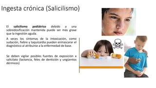 El salicilismo pediátrico debido a una
sobredosificación mantenida puede ser más grave
que la ingestión aguda.
A veces los síntomas de la intoxicación, como
sudación, fiebre y taquicardia pueden enmascarar el
diagnóstico al atribuirse a la enfermedad de base.
Se deben vigilar posibles fuentes de exposición a
salicilato (lactancia, feles de dentición y ungüentos
dérmicos)
Ingesta crónica (Salicilismo)
 