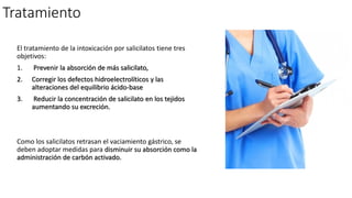 Tratamiento
El tratamiento de la intoxicación por salicilatos tiene tres
objetivos:
1. Prevenir la absorción de más salicilato,
2. Corregir los defectos hidroelectrolíticos y las
alteraciones del equilibrio ácido-base
3. Reducir la concentración de salicilato en los tejidos
aumentando su excreción.
Como los salicilatos retrasan el vaciamiento gástrico, se
deben adoptar medidas para disminuir su absorción como la
administración de carbón activado.
 