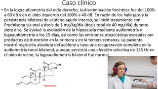 Caso clínico
• En la logoaudiometría del oído derecho, la discriminación fonémica fue del 100%
a 60 dB y en el oído izquierdo del 100% a 40 dB. En razón de los hallazgos y la
persistencia bilateral de acúfeno agudo intenso, se inició tratamiento con
Prednisona vía oral a dosis de 1 mg/kg/día (dosis total de 40 mg/día) durante
siete días. Se evaluó la evolución de la hipoacusia mediante audiometría y
logoaudiometría a los 15 días, así como las emisiones otoacústicas evocadas por
productos de distorsión en la primera y en la tercera semanas. La paciente
mostró regresión absoluta del acúfeno y tuvo una recuperación completa en la
audiometría tonal bilateral, aunque persistió una afección selectiva de 125 Hz en
el oído derecho; la logoaudiometría bilateral fue normal.
 