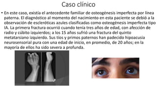 Caso clínico
• En este caso, existía el antecedente familiar de osteogénesis imperfecta por línea
paterna. El diagnóstico al momento del nacimiento en esta paciente se debió a la
observación de escleróticas azules clasificadas como osteogénesis imperfecta tipo
IA. La primera fractura ocurrió cuando tenía tres años de edad, con afección de
radio y cúbito izquierdos; a los 15 años sufrió una fractura del quinto
metatarsiano izquierdo. Sus tíos y primos paternos han padecido hipoacusia
neurosensorial pura con una edad de inicio, en promedio, de 20 años; en la
mayoría de ellos ha sido severa a profunda.
 