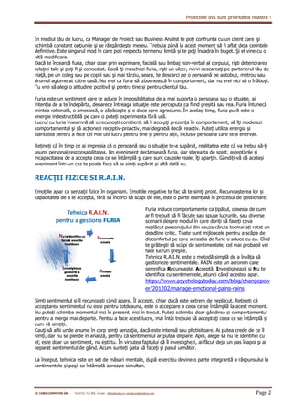 Proiectele dvs sunt prioritatea noastra !
SC COBO COMPUTER SRL Tel 0722 712 905 E-mail : office@cobo.ro corinacurta@yahoo.com Page 2
În mediul tău de lucru, ca Manager de Proiect sau Business Analist te poţi confrunta cu un client care îşi
schimbă constant opţiunile şi se răzgândeşte mereu. Trebuia până la acest moment să fi aflat deja cerințele
definitive. Este singurul mod în care poți respecta termenul limită și te poţi încadra în buget. Şi el vine cu o
altă modificare.
Dacă te încearcă furia, chiar doar prin exprimare, facială sau limbaj non-verbal al corpului, rişti deteriorarea
relaţiei tale şi poţi fi şi concediat. Dacă îţi maschezi furia, rişti un ulcer, nervi descarcaţi pe partenerul tău de
viaţă, pe un coleg sau pe copiii sau şi mai târziu, seara, te descarci pe o persoană pe autobuz, metrou sau
drumul aglomerat către casă. Nu vrei ca furia să izbucnească în comportament, dar nu vrei nici să o înăbuşi.
Tu vrei să alegi o atitudine pozitivă şi pentru tine și pentru clientul tău.
Furia este un sentiment care te aduce în imposibilitatea de a mai suporta o persoana sau o situaţie, ai
intenția de a te îndepărta, deoarece întreaga situaţie este perceputa ca fiind greșită sau rea. Furia întunecă
mintea ratională, o amestecă, o zăpăceşte și o duce spre agresiune. În același timp, furia pură este o
energie indestructibilă pe care o puteți experimenta fără ură.
Lucrul cu furia înseamnă să o recunoști conştient, să îi accepţi prezența în comportament, să îţi moderezi
comportamentul şi să acţionezi receptiv-proactiv, mai degrabă decât reactiv. Puteți utiliza energia și
claritatea pentru a face cel mai util lucru pentru tine și pentru alții, inclusiv persoana care te-a enervat.
Rețineți că în timp ce ai impresia că o persoană sau o situație te-a supărat, realitatea este că va trebui să-ţi
asumi personal responsabilitatea. Un eveniment declanșează furia, dar starea ta de spirit, aşteptările şi
incapacitatea de a accepta ceea ce se întâmplă şi care sunt cauzele reale, îţi aparţin. Gândiți-vă că același
eveniment într-un caz te poate face să te simți supărat și altă dată nu.
REACŢII FIZICE SI R.A.I.N.
Emoțiile apar ca senzaţii fizice în organism. Emotiile negative te fac să te simţi prost. Recunoașterea lor și
capacitatea de a le accepta, fără să încerci să scapi de ele, este o parte esențială în procesul de gestionare.
Furia induce comportamente ca țipătul, obsesia de cum
ar fi trebuit să fi făcute sau spuse lucrurile, sau diverse
scenarii despre modul în care doriți să faceți ceva
neplăcut personajului din cauza căruia tocmai ați ratat un
deadline critic. Toate sunt mijloacele pentru a scăpa de
disconfortul pe care senzaţia de furie o aduce cu ea. Cînd
te grăbeşti să scăpi de sentimentele, cel mai probabil vei
face lucruri greşite.
Tehnica R.A.I.N. este o metodă simplă de a învăța să
gestioneze sentimentele. RAIN este un acronim care
semnifica Recunoaște, Acceptă, Investighează și Nu te
identifica cu sentimentele, atunci când acestea apar.
https://www.psychologytoday.com/blog/changepow
er/201202/manage-emotional-pains-rains
Simți sentimentul și îl recunoaști când apare. Îl accepţi, chiar dacă este extrem de neplăcut. Rețineți că
acceptarea sentimentul nu este pentru totdeauna, este o acceptare a ceea ce se întâmplă la acest moment.
Nu puteți schimba momentul nici în prezent, nici în trecut. Puteți schimba doar gândirea și comportamentul
pentru a merge mai departe. Pentru a face acest lucru, mai întâi trebuie să acceptaţi ceea ce se întâmplă și
cum vă simțiți.
Cauţi să aflii unde anume în corp simţi senzaţia, dacă este intensă sau plictisitoare. Ai putea crede de ce îl
simți, dar nu se pierde în analiză, pentru că sentimentul ar putea dispare. Apoi, alege să nu te identifici cu
el; este doar un sentiment, nu ești tu. În virtutea faptului că îl investighezi, ai făcut deja un pas înapoi şi ai
separat sentimentul de gând. Acum sunteți gata să faceţi şi pasul următor.
La început, tehnica este un set de măsuri mentale, după exerciţiu devine o parte integrantă a răspunsului la
sentimentele și paşii se întâmplă aproape simultan.
 