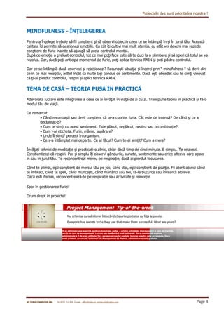 Proiectele dvs sunt prioritatea noastra !
SC COBO COMPUTER SRL Tel 0722 712 905 E-mail : office@cobo.ro corinacurta@yahoo.com Page 3
MINDFULNESS - ÎNŢELEGEREA
Pentru a înţelege trebuie să fii conștient şi să observi obiectiv ceea ce se întâmplă în și în jurul tău. Această
calitate îţi permite să gestionezi emoțiile. Cu cât îţi cultivi mai mult atenţia, cu atât vei deveni mai repede
conştient de furie înainte să ajungă să preia controlul mental.
După ce emoția a preluat controlul, tot ce mai poţi face este să te duci la o plimbare şi să speri că totul se va
rezolva. Dar, dacă poți anticipa momentul de furie, poţi aplica tehnica RAIN și poţi păstra controlul.
Dar ce se întâmplă dacă enervezi și reacționezi? Recunoști situaţia și încerci prin “ mindfulness “ să devii din
ce în ce mai receptiv, astfel încât să nu te laşi condus de sentimente. Dacă eşti obsedat sau te simţi vinovat
că ţi-ai pierdut controlul, respiri și aplici tehnica RAIN.
TEMA DE CASĂ – TEORIA PUSĂ ÎN PRACTICĂ
Adevărata lucrare este integrarea a ceea ce ai învăţat în viaţa de zi cu zi. Transpune teoria în practică și fă-o
modul tău de viaţă.
De remarcat:
• Când recunoaști sau devii conștient că te-a cuprins furia. Cât este de intensă? De când şi ce a
declanşat-o?
• Cum te simţi cu acest sentiment. Este plăcut, neplăcut, neutru sau o combinație?
• Cum l-ai eticheta. Furie, mânie, supărare?
• Unde îl simţi/ percepi în organism.
• Ce s-a întâmplat mai departe. Ce ai făcut? Cum te-ai simțit? Cum a mers?
Învăţaţi tehnici de meditație și practicaţi-o zilnic, chiar dacă timp de cinci minute. E simplu. Te relaxezi.
Conştientizezi că respiri. Pur și simplu îţi observi gândurile, sunete, sentimente sau orice altceva care apare
în sau în jurul tău. Te reconcentrezi mereu pe respirație, dacă ai pierdut focusarea.
Când te plimbi, eşti conștient de mersul tău pe jos; când stai, eşti conștient de poziţie. Fii atent atunci când
te îmbraci, când te speli, când munceşti, când mănânci sau bei, fă-le bucuros sau încearcă altceva.
Dacă esti distras, reconcentrează-te pe respiratie sau activitate și reîncepe.
Spor în gestionarea furiei!
Drum drept in proiecte!
Nu schimba cursul istoriei întorcând chipurile portrelor cu faţa la perete.
Everyone has secrets tricks they use that make them successful. What are yours?
Project Management Tip-of-the-week
Vi se administreaza aspirina pentru o eventuala vorba, o privire schimbate impreuna intr-o sala de training
sau la un curs de management. Lectura sau feedbackul sunt optionale. Daca considerati aspirina
administrata a fi de vreo utilitate, fara agresarea casutei postale, tacerea voastra este un raspuns. Daca
aveti prieteni, cunoscuti “suferinzi” de Management de Proiect, administrarea este gratuita.
 