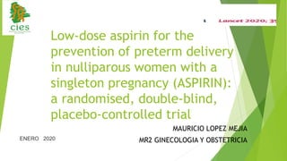 Low-dose aspirin for the
prevention of preterm delivery
in nulliparous women with a
singleton pregnancy (ASPIRIN):
a randomised, double-blind,
placebo-controlled trial
MAURICIO LOPEZ MEJIA
MR2 GINECOLOGIA Y OBSTETRICIA
ENERO 2020
 