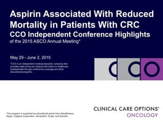 May 29 - June 2, 2015
Aspirin Associated With Reduced
Mortality in Patients With CRC
CCO Independent Conference Highlights
of the 2015 ASCO Annual Meeting*
*CCO is an independent medical education company that
provides state-of-the-art medical information to healthcare
professionals through conference coverage and other
educational programs.
This program is supported by educational grants from AstraZeneca,
Bayer, Celgene Corporation, Genentech, Incyte, and Novartis.
 