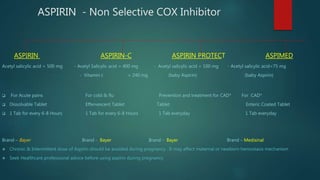 ASPIRIN - Non Selective COX Inhibitor
ASPIRIN ASPIRIN-C ASPIRIN PROTECT ASPIMED
Acetyl salicylic acid = 500 mg - Acetyl Salicylic acid = 400 mg - Acetyl salicylic acid = 100 mg - Acetyl salicylic acid=75 mg
- Vitamin c = 240 mg (baby Aspirin) (baby Aspirin)
 For Acute pains For cold & flu Prevention and treatment for CAD* For CAD*
 Dissolvable Tablet Effervescent Tablet Tablet Enteric Coated Tablet
 1 Tab for every 6-8 Hours 1 Tab for every 6-8 Hours 1 Tab everyday 1 Tab everyday
Brand – Bayer Brand - Bayer Brand - Bayer Brand – Medisinal
 Chronic & Intermittent dose of Aspirin should be avoided during pregnancy . It may affect maternal or newborn hemostasis mechanism
 Seek Healthcare professional advice before using aspirin during pregnancy
 