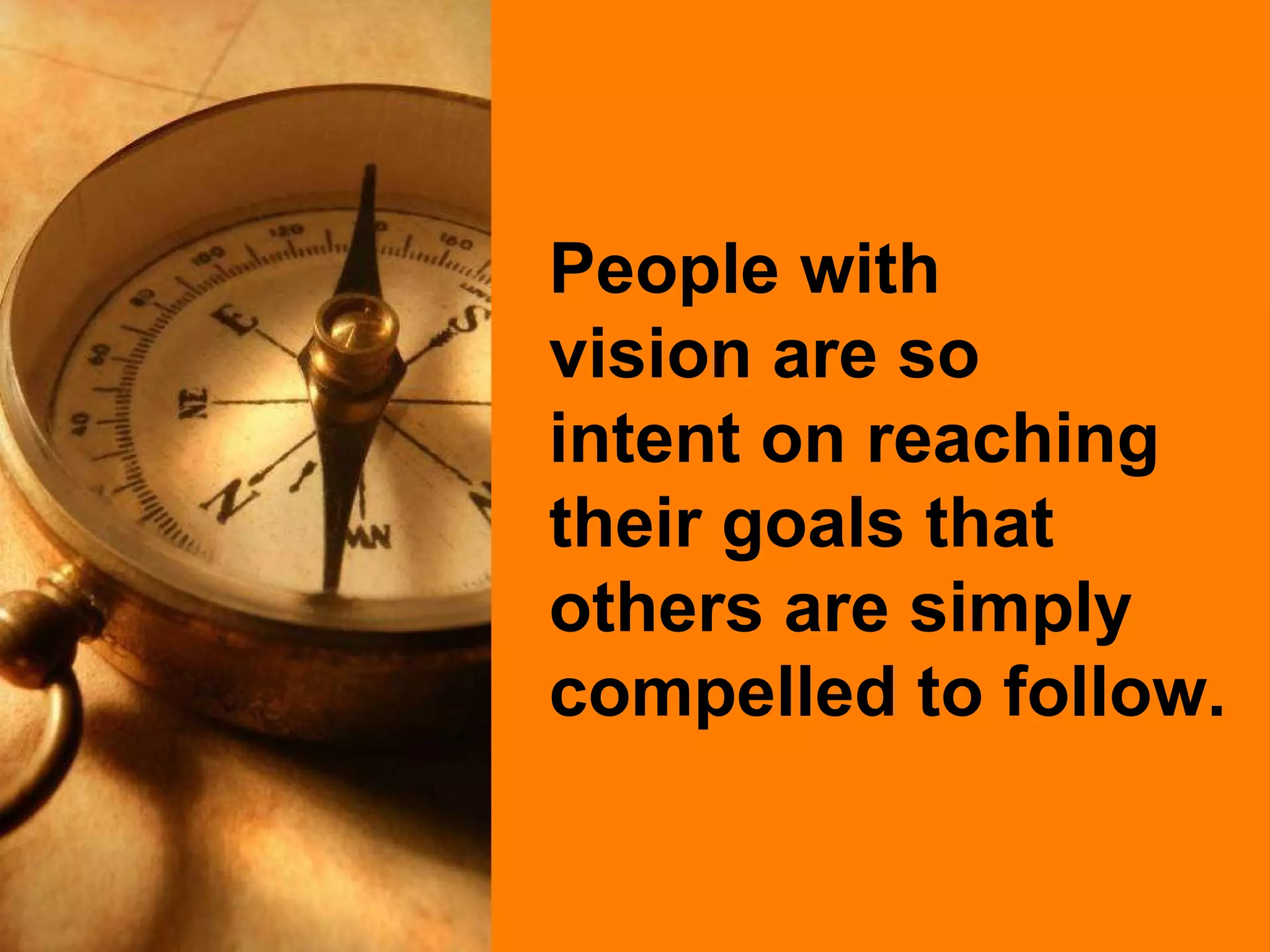 People with  vision are so  intent on reaching their goals that others are simply compelled to follow. 