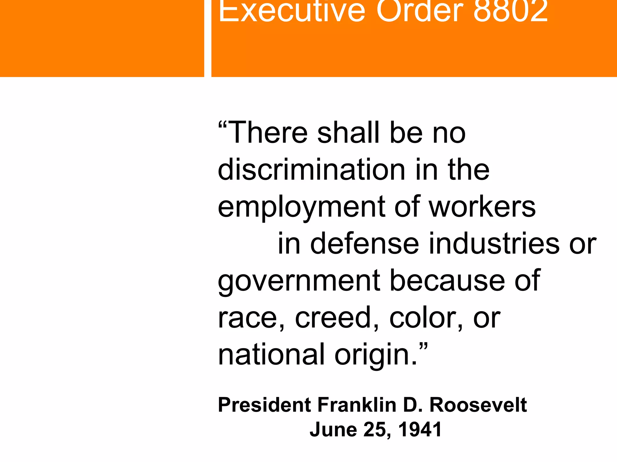 Executive Order 8802   “ There shall be no discrimination in the employment of workers  in defense industries or government because of  race, creed, color, or  national origin.” President Franklin D. Roosevelt  June 25, 1941 