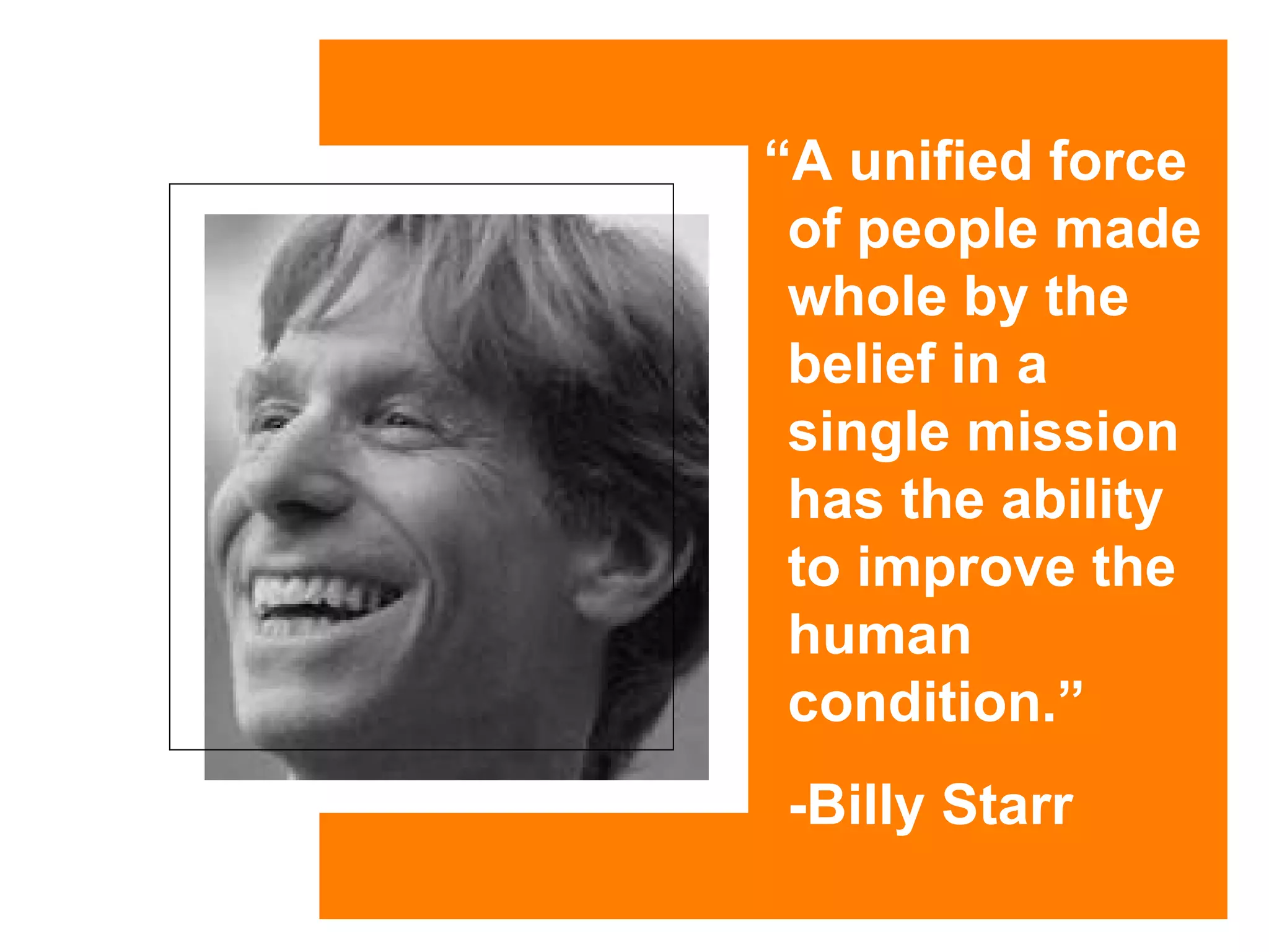 “ A unified force of people made whole by the belief in a single mission has the ability to improve the human condition.”   -Billy Starr 