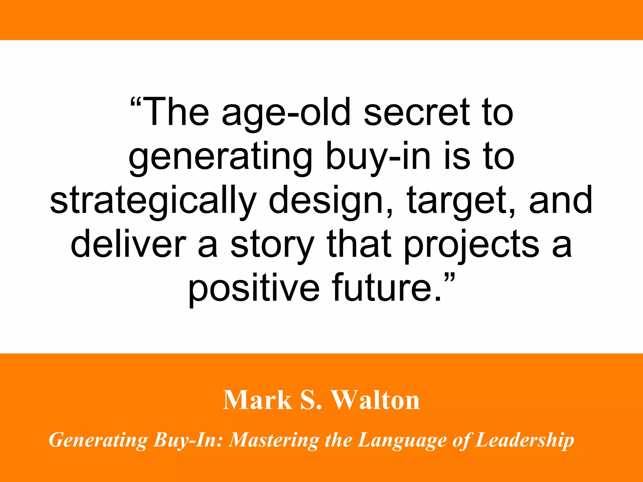 “ The age-old secret to generating buy-in is to strategically design, target, and deliver a story that projects a positive future.” Mark S. Walton Generating Buy-In: Mastering the Language of Leadership   