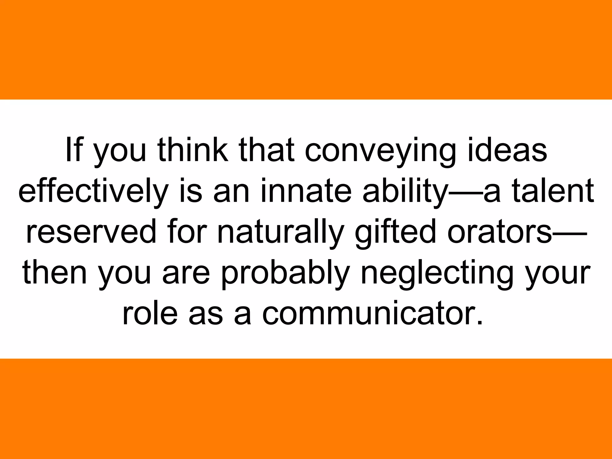 If you think that conveying ideas effectively is an innate ability—a talent reserved for naturally gifted orators—then you are probably neglecting your role as a communicator.   