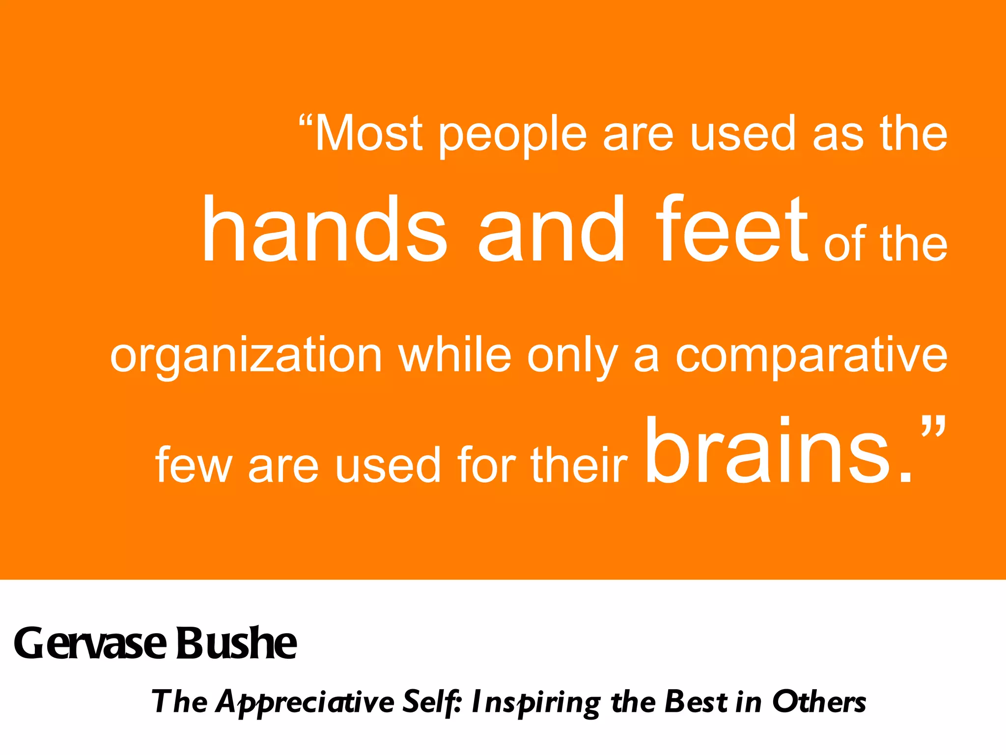 “ Most people are used as the  hands and feet  of the organization while only a comparative   few are used for their  brains.” Gervase Bushe  The Appreciative Self: Inspiring the Best in Others 