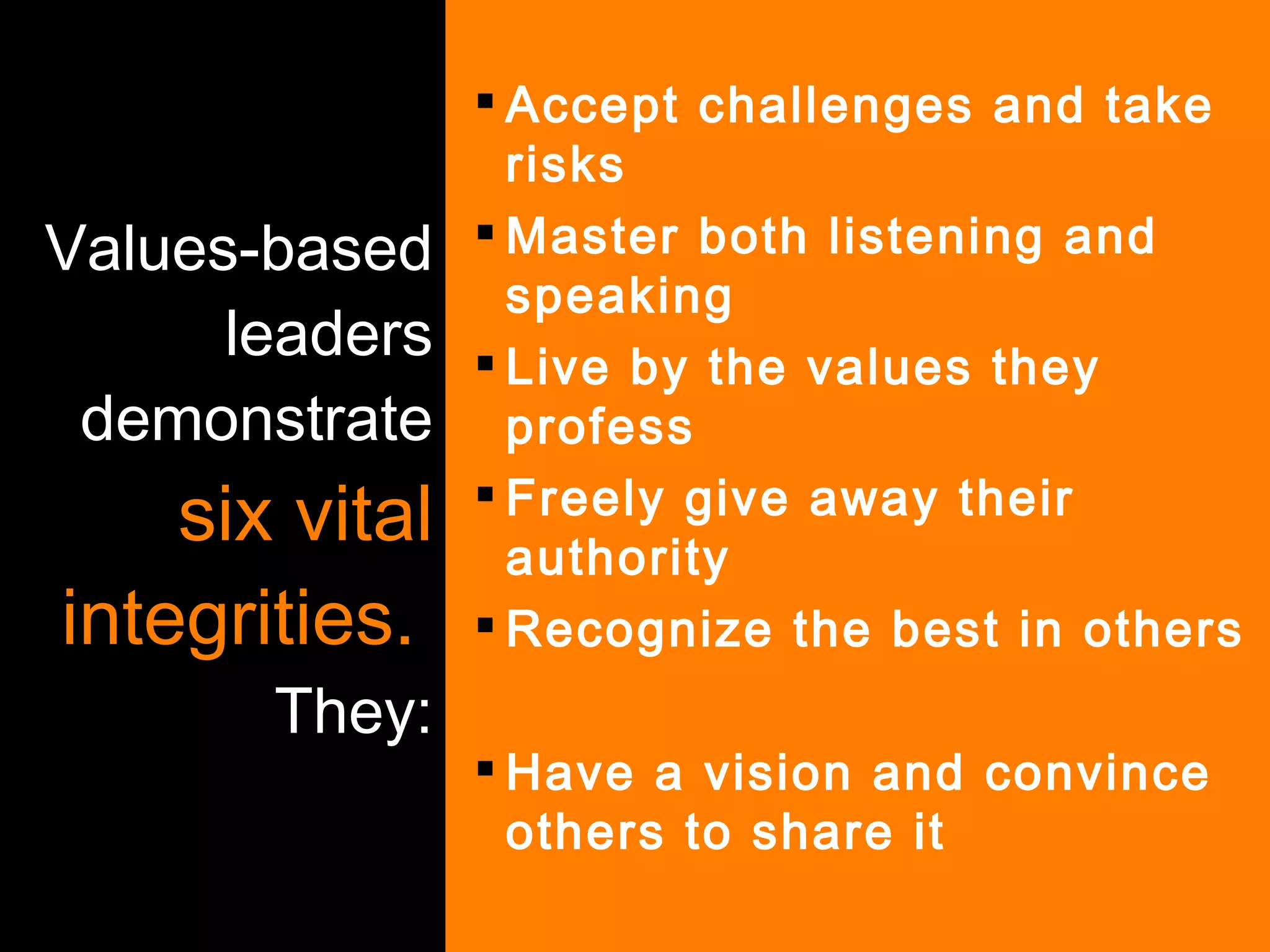 Values-based leaders demonstrate  six vital integrities.   They: Accept challenges and take risks Master both listening and speaking Live by the values they profess Freely give away their authority Recognize the best in others Have a vision and convince others to share it 