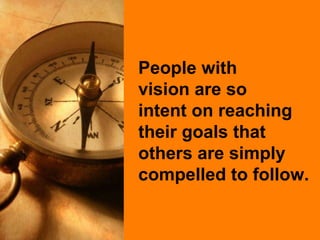People with  vision are so  intent on reaching their goals that others are simply compelled to follow. 