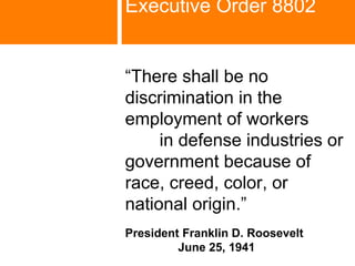 Executive Order 8802   “ There shall be no discrimination in the employment of workers  in defense industries or government because of  race, creed, color, or  national origin.” President Franklin D. Roosevelt  June 25, 1941 