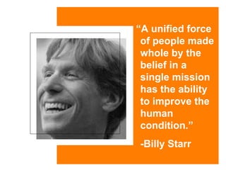 “ A unified force of people made whole by the belief in a single mission has the ability to improve the human condition.”   -Billy Starr 