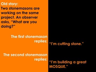 The first stonemason replies: The second stonemason replies: “ I’m cutting stone.” “ I’m building a great  MOSQUE.” Old story: Two stonemasons are working on the same project. An observer asks, “What are you doing?” 
