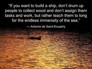 “ If you want to build a ship, don’t drum up people to collect wood and don’t assign them tasks and work, but rather teach them to long for the endless immensity of the sea.” —  Antoine de Saint-Exupéry 