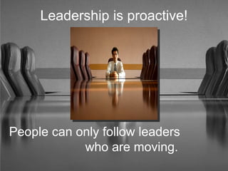 Leadership is proactive! People can only follow leaders  who are moving. 