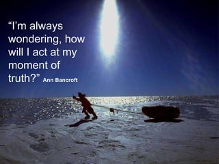 “ I’m always wondering, how will I act at my moment of truth?”  Ann Bancroft   