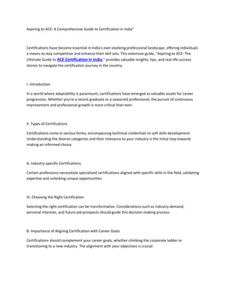 Aspiring to ACE: A Comprehensive Guide to Certification in India"
Certifications have become essential in India's ever-evolving professional landscape, offering individuals
a means to stay competitive and enhance their skill sets. This extensive guide, "Aspiring to ACE: The
Ultimate Guide to ACE Certification in India," provides valuable insights, tips, and real-life success
stories to navigate the certification journey in the country.
I. Introduction
In a world where adaptability is paramount, certifications have emerged as valuable assets for career
progression. Whether you're a recent graduate or a seasoned professional, the pursuit of continuous
improvement and professional growth is more critical than ever.
II. Types of Certifications
Certifications come in various forms, encompassing technical credentials to soft skills development.
Understanding the diverse categories and their relevance to your industry is the initial step towards
making an informed choice.
A. Industry-specific Certifications
Certain professions necessitate specialized certifications aligned with specific skills in the field, validating
expertise and unlocking unique opportunities.
III. Choosing the Right Certification
Selecting the right certification can be transformative. Considerations such as industry demand,
personal interests, and future job prospects should guide this decision-making process.
B. Importance of Aligning Certification with Career Goals
Certifications should complement your career goals, whether climbing the corporate ladder or
transitioning to a new industry. The alignment with your objectives is crucial.
 