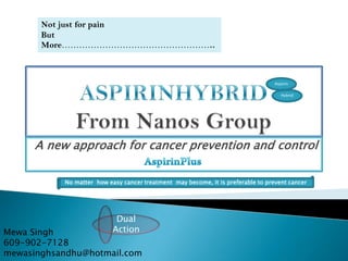 Not just for pain
But
More……………………………………………..

Aspirin
Hybrid

A new approach for cancer prevention and control
No matter how easy cancer treatment may become, it is preferable to prevent cancer

Dual
Action

Mewa Singh
609-902-7128
mewasinghsandhu@hotmail.com

 