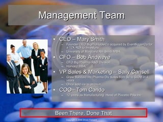Management Team CEO – Mary Smith Founder/CEO BigProfitableCo acquired by EvenBiggerCo for a 12X ROI to Investors University of Maryland RH Smith MBA CFO – Bob Andweve CFO Big Pharma R&D Division Harvard MBA VP Sales & Marketing – Sally Cansell Grew Bandaid Inc Pharma Div Sales from $0 to $40M in 4 years Once sold ice to an Inuit COO– Tom Cando 12 years as Manufacturing  Head of Placebo Pills Inc Been There, Done That 