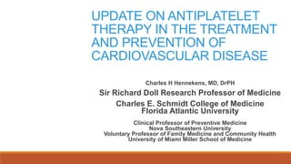 UPDATE ON ANTIPLATELET
THERAPY IN THE TREATMENT
AND PREVENTION OF
CARDIOVASCULAR DISEASE
Charles H Hennekens, MD, DrPH
Sir Richard Doll Research Professor of Medicine
Charles E. Schmidt College of Medicine
Florida Atlantic University
Clinical Professor of Preventive Medicine
Nova Southeastern University
Voluntary Professor of Family Medicine and Community Health
University of Miami Miller School of Medicine
 