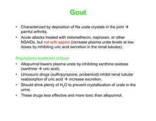 Gout
• Characterized by deposition of Na urate crystals in the joint 
painful arthritis.
• Acute attacks treated with indomethecin, naproxen, or other
NSAIDs, but not with aspirin (increase plasma urate levels at low
doses by inhibiting uric acid secretion in the renal tubules).
Prophylactic treatment of Gout
• Allopurinol lowers plasma urate by inhibiting xanthine oxidase
(xanthine  uric acid).
• Uricosuric drugs (sulfinpyrazone, probenicid) inhibit renal tubular
reabsorption of uric acid  increase excretion.
• Should drink plenty of H2O to prevent crystallization of urate in the
urine.
• These drugs less effective and more toxic than allopurinol.
 