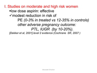I. Studies on moderate and high risk women
low dose aspirin: effective
modest reduction in risk of
PE (0-3% in treated vs 12-35% in controls)
other adverse pregnancy outcome:
PTL, IUGR (by 10-20%).
[Dekker et al, 2001].level 2 evidence (Cochrane SR, 2007 )
Aboubakr Elnashar
 