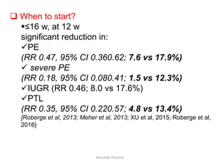 When to start?
≤16 w, at 12 w
significant reduction in:
PE
(RR 0.47, 95% CI 0.360.62; 7.6 vs 17.9%)
 severe PE
(RR 0.18, 95% CI 0.080.41; 1.5 vs 12.3%)
IUGR (RR 0.46; 8.0 vs 17.6%)
PTL
(RR 0.35, 95% CI 0.220.57; 4.8 vs 13.4%)
[Roberge et al, 2013; Meher et al, 2013; XU et al, 2015; Roberge et al,
2016}
Aboubakr Elnashar
 