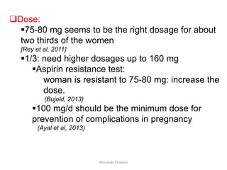 Dose:
75-80 mg seems to be the right dosage for about
two thirds of the women
[Rey et al, 2011]
1/3: need higher dosages up to 160 mg
Aspirin resistance test:
woman is resistant to 75-80 mg: increase the
dose.
(Bujold, 2013)
100 mg/d should be the minimum dose for
prevention of complications in pregnancy
(Ayal et al, 2013)
Aboubakr Elnashar
 
