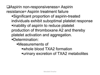 Aspirin non-responsiveness= Aspirin
resistance= Aspirin treatment failure
Significant proportion of aspirin-treated
individuals exhibit suboptimal platelet response
inability of aspirin to reduce platelet
production of thromboxane A2 and thereby
platelet activation and aggregation.
Determination:
Measurements of
whole blood TXA2 formation
urinary excretion of TXA2 metabolites
Aboubakr Elnashar
 