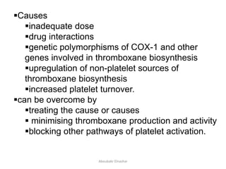 Causes
inadequate dose
drug interactions
genetic polymorphisms of COX-1 and other
genes involved in thromboxane biosynthesis
upregulation of non-platelet sources of
thromboxane biosynthesis
increased platelet turnover.
can be overcome by
treating the cause or causes
 minimising thromboxane production and activity
blocking other pathways of platelet activation.
Aboubakr Elnashar
 