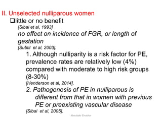 II. Unselected nulliparous women
little or no benefit
[Sibai et al, 1993]
no effect on incidence of FGR, or length of
gestation
[Subtil et al, 2003].
1. Although nulliparity is a risk factor for PE,
prevalence rates are relatively low (4%)
compared with moderate to high risk groups
(8-30%)
[Henderson et al, 2014].
2. Pathogenesis of PE in nulliparous is
different from that in women with previous
PE or preexisting vascular disease
[Sibai et al, 2005].
Aboubakr Elnashar
 