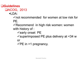 Guidelines
ACOG, 2013
LDA:
not recommended for women at low risk for
PE.
Recommend in high risk women: women
with history of :
early onset PE
superimposed PE plus delivery at <34 w
or
PE in >1 pregnancy.
Aboubakr Elnashar
 