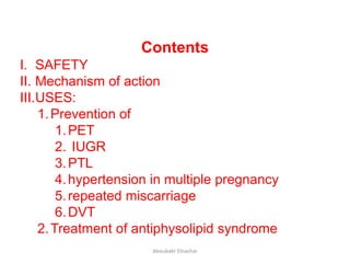 Contents
I. SAFETY
II. Mechanism of action
III.USES:
1.Prevention of
1.PET
2. IUGR
3.PTL
4.hypertension in multiple pregnancy
5.repeated miscarriage
6.DVT
2.Treatment of antiphysolipid syndrome
Aboubakr Elnashar
 