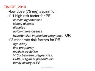 NICE, 2010
low dose (75 mg) aspirin for
 1 high risk factor for PE
chronic hypertension
kidney disease
diabetes
autoimmune disease
hypertension in previous pregnancy OR
2 moderate risk factors for PE
age ≥40 y
first pregnancy
multiple gestation
>10 y between pregnancies,
BMI≥35 kg/m at presentation
family history of PE
Aboubakr Elnashar
 