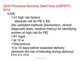 US Preventive Services Task Force (USPSTF)
2014
LDA:
≥1 high risk factors
absolute risk for PE ≥ 8%.
{No validated methods (biomarkers, clinical
diagnostic tests, medical history) for identifying
women at high risk for PE}
81 mg/d
at 12 w
Discontinue
5 to 10 days before expected delivery
{diminish the risk of bleeding during delivery}
[Hirsh et al, 2008}
Aboubakr Elnashar
 