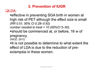 2. Prevention of IUGR
LDA:
effective in preventing SGA birth in women at
high risk of PET although the effect size is small
(RR 0.51, 95% CI 0.28–0.92)
number needed to treat = 10 (95%CI 5–50).
should be commenced at, or before, 16 w of
pregnancy.
(NICE, 2011)
It is not possible to determine to what extent the
effect of LDA is due to the reduction of pre-
eclampsia in these women.
Aboubakr Elnashar
 