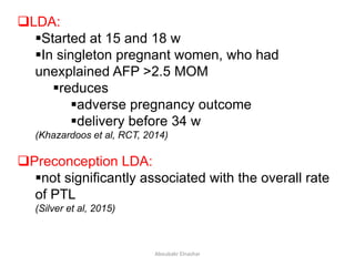 LDA:
Started at 15 and 18 w
In singleton pregnant women, who had
unexplained AFP >2.5 MOM
reduces
adverse pregnancy outcome
delivery before 34 w
(Khazardoos et al, RCT, 2014)
Preconception LDA:
not significantly associated with the overall rate
of PTL
(Silver et al, 2015)
Aboubakr Elnashar
 