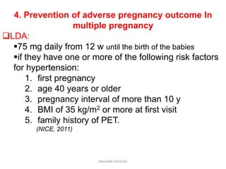 4. Prevention of adverse pregnancy outcome In
multiple pregnancy
LDA:
75 mg daily from 12 w until the birth of the babies
if they have one or more of the following risk factors
for hypertension:
1. first pregnancy
2. age 40 years or older
3. pregnancy interval of more than 10 y
4. BMI of 35 kg/m2 or more at first visit
5. family history of PET.
(NICE, 2011)
Aboubakr Elnashar
 