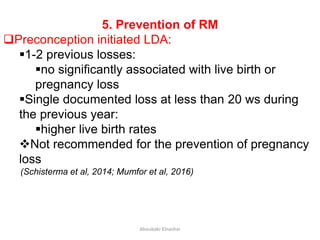 5. Prevention of RM
Preconception initiated LDA:
1-2 previous losses:
no significantly associated with live birth or
pregnancy loss
Single documented loss at less than 20 ws during
the previous year:
higher live birth rates
Not recommended for the prevention of pregnancy
loss
(Schisterma et al, 2014; Mumfor et al, 2016)
Aboubakr Elnashar
 