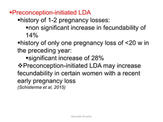 Preconception-initiated LDA
history of 1-2 pregnancy losses:
non significant increase in fecundability of
14%
history of only one pregnancy loss of <20 w in
the preceding year:
significant increase of 28%
Preconception-initiated LDA may increase
fecundability in certain women with a recent
early pregnancy loss
(Schisterma et al, 2015)
Aboubakr Elnashar
 