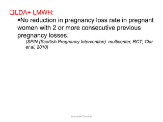 LDA+ LMWH:
No reduction in pregnancy loss rate in pregnant
women with 2 or more consecutive previous
pregnancy losses.
(SPIN (Scottish Pregnancy Intervention) multicenter, RCT; Clar
et al, 2010)
Aboubakr Elnashar
 