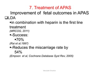 7. Treatment of APAS
Improvement of fetal outcomes in APAS
LDA
in combination with heparin is the first line
treatment
(MRCOG, 2011)
-Success:
70%
(Rai et al,1997)
-Reduces the miscarriage rate by
54%
(Empson et al, Cochrane Database Syst Rev, 2005)
Aboubakr Elnashar
 