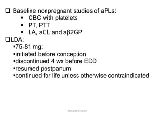  Baseline nonpregnant studies of aPLs:
 CBC with platelets
 PT, PTT
 LA, aCL and aβ2GP
LDA:
75-81 mg:
initiated before conception
discontinued 4 ws before EDD
resumed postpartum
continued for life unless otherwise contraindicated
Aboubakr Elnashar
 