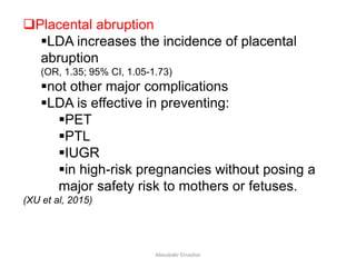 Placental abruption
LDA increases the incidence of placental
abruption
(OR, 1.35; 95% CI, 1.05-1.73)
not other major complications
LDA is effective in preventing:
PET
PTL
IUGR
in high-risk pregnancies without posing a
major safety risk to mothers or fetuses.
(XU et al, 2015)
Aboubakr Elnashar
 