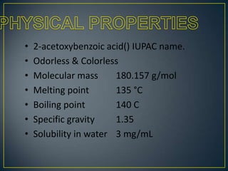 •
•
•
•
•
•
•

2-acetoxybenzoic acid() IUPAC name.
Odorless & Colorless
Molecular mass
180.157 g/mol
Melting point
135 °C
Boiling point
140 C
Specific gravity
1.35
Solubility in water 3 mg/mL

 